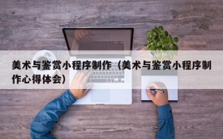 溧阳美术与鉴赏小程序制作（美术与鉴赏小程序制作心得体会）