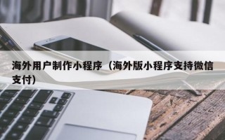 溧阳海外用户制作小程序（海外版小程序支持微信支付）