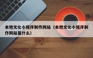 溧阳本地文化小程序制作网站（本地文化小程序制作网站是什么）