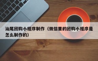 溧阳汕尾团购小程序制作（微信里的团购小程序是怎么制作的）